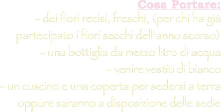 Cosa Portare: 
- dei fiori recisi, freschi, (per chi ha già partecipato i fiori secchi dell’anno scorso) 
- una bottiglia da mezzo litro di acqua 
- venire vestiti di bianco 
- un cuscino e una coperta per sedersi a terra oppure saranno a disposizione delle sedie 
