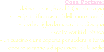 Cosa Portare: 
- dei fiori recisi, freschi, (per chi ha già partecipato i fiori secchi dell’anno scorso) 
- una bottiglia da mezzo litro di acqua 
- venire vestiti di bianco 
- un cuscino e una coperta per sedersi a terra oppure saranno a disposizione delle sedie 